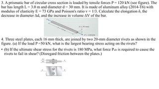 3. A prismatic bar of circular cross section is loaded by tensile forces P = 120 kN (see figure). The
bar has length L = 3.0 m and diameter d = 30 mm. It is made of aluminum alloy (2014-T6) with
modulus of elasticity E = 73 GPa and Poisson's ratio v = 1/3. Calculate the elongation ẟ, the
decrease in diameter Δd, and the increase in volume ΔV of the bar.
4. Three steel plates, each 16 mm thick, are joined by two 20-mm diameter rivets as shown in the
figure. (a) If the load P =50 kN, what is the largest bearing stress acting on the rivets?
• (b) If the ultimate shear stress for the rivets is 180 MPa, what force Pult is required to cause the
rivets to fail in shear? (Disregard friction between the plates.)
 