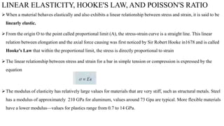 LINEAR ELASTICITY, HOOKE'S LAW, AND POISSON'S RATIO
When a material behaves elastically and also exhibits a linear relationship between stress and strain, it is said to be
linearly elastic.
From the origin O to the point called proportional limit (A), the stress-strain curve is a straight line. This linear
relation between elongation and the axial force causing was first noticed by Sir Robert Hooke in1678 and is called
Hooke's Law that within the proportional limit, the stress is directly proportional to strain
The linear relationship between stress and strain for a bar in simple tension or compression is expressed by the
equation
The modulus of elasticity has relatively large values for materials that are very stiff, such as structural metals. Steel
has a modulus of approximately 210 GPa for aluminum, values around 73 Gpa are typical. More flexible materials
have a lower modulus—values for plastics range from 0.7 to 14 GPa.
 
