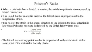 Poisson's Ratio
When a prismatic bar is loaded in tension, the axial elongation is accompanied by
lateral contraction
It is found that for an elastic material the lateral strain is proportional to the
longitudinal strain,
The ratio of the strain in the lateral direction to the strain in the axial direction is
known as Poisson's ratio and is denoted by the Greek letter ν (nu); thus
•
• The lateral strain at any point in a bar is proportional to the axial strain at that
same point if the material is linearly elastic
 
