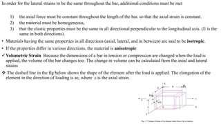 In order for the lateral strains to be the same throughout the bar, additional conditions must be met
1) the axial force must be constant throughout the length of the bar. so that the axial strain is constant.
2) the material must be homogeneous,
3) that the elastic properties must be the same in all directional perpendicular to the longitudinal axis. (E is the
same in both directions).
• Materials having the same properties in all directions (axial, lateral, and in between) are said to be isotropic.
• If the properties differ in various directions, the material is anisotropic
Volumetric Strain Because the dimensions of a bar in tension or compression are changed when the load is
applied, the volume of the bar changes too. The change in volume can be calculated from the axial and lateral
strains
 The dashed line in the fig below shows the shape of the element after the load is applied. The elongation of the
element in the direction of loading is aε, where ε is the axial strain.
 