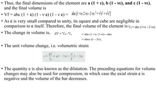 • Thus, the final dimensions of the element are a (1 + ε), b (1 - νε), and c (1 - νε),
and the final volume is
• Vf = abc (1 + ε) (1 - ν ε) (1 - ν ε) =
• As ε is very small compared to unity, its square and cube are negligible in
comparison to ε itself. Therefore, the final volume of the element is
• The change in volume is,
• The unit volume change, i.e. volumetric strain
• The quantity e is also known as the dilatation. The preceding equations for volume
changes may also be used for compression, in which case the axial strain ε is
negative and the volume of the bar decreases.
 