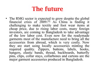 The future
• The RMG sector is expected to grow despite the global
financial crisis of 2009.[9] As China is finding it
challenging to make textile and foot wear items at
cheap price, due to rising labor costs, many foreign
investors, are coming to Bangladesh to take advantage
of the low labor cost. Even now for the readymade
garments most of the manufacture need to bring all the
accessories from abroad, which is very costly. Now
they are start using locally accessories minting the
required quality. Zippers, buttons, labels, hooks,
hangers, elastic bands, thread, backboards, butterfly
pins, clips, collar stays, collarbones and cartons are the
major garment accessories produced in Bangladesh.

 