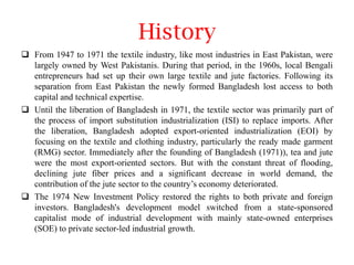 History
 From 1947 to 1971 the textile industry, like most industries in East Pakistan, were
largely owned by West Pakistanis. During that period, in the 1960s, local Bengali
entrepreneurs had set up their own large textile and jute factories. Following its
separation from East Pakistan the newly formed Bangladesh lost access to both
capital and technical expertise.
 Until the liberation of Bangladesh in 1971, the textile sector was primarily part of
the process of import substitution industrialization (ISI) to replace imports. After
the liberation, Bangladesh adopted export-oriented industrialization (EOI) by
focusing on the textile and clothing industry, particularly the ready made garment
(RMG) sector. Immediately after the founding of Bangladesh (1971)), tea and jute
were the most export-oriented sectors. But with the constant threat of flooding,
declining jute fiber prices and a significant decrease in world demand, the
contribution of the jute sector to the country’s economy deteriorated.
 The 1974 New Investment Policy restored the rights to both private and foreign
investors. Bangladesh's development model switched from a state-sponsored
capitalist mode of industrial development with mainly state-owned enterprises
(SOE) to private sector-led industrial growth.

 