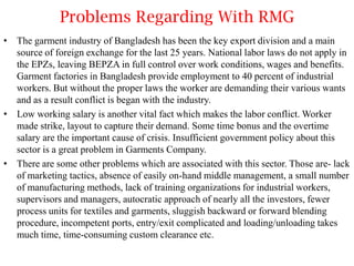 Problems Regarding With RMG
• The garment industry of Bangladesh has been the key export division and a main
source of foreign exchange for the last 25 years. National labor laws do not apply in
the EPZs, leaving BEPZA in full control over work conditions, wages and benefits.
Garment factories in Bangladesh provide employment to 40 percent of industrial
workers. But without the proper laws the worker are demanding their various wants
and as a result conflict is began with the industry.
• Low working salary is another vital fact which makes the labor conflict. Worker
made strike, layout to capture their demand. Some time bonus and the overtime
salary are the important cause of crisis. Insufficient government policy about this
sector is a great problem in Garments Company.
• There are some other problems which are associated with this sector. Those are- lack
of marketing tactics, absence of easily on-hand middle management, a small number
of manufacturing methods, lack of training organizations for industrial workers,
supervisors and managers, autocratic approach of nearly all the investors, fewer
process units for textiles and garments, sluggish backward or forward blending
procedure, incompetent ports, entry/exit complicated and loading/unloading takes
much time, time-consuming custom clearance etc.

 