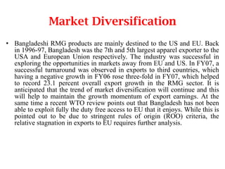 Market Diversification
• Bangladeshi RMG products are mainly destined to the US and EU. Back
in 1996-97, Bangladesh was the 7th and 5th largest apparel exporter to the
USA and European Union respectively. The industry was successful in
exploring the opportunities in markets away from EU and US. In FY07, a
successful turnaround was observed in exports to third countries, which
having a negative growth in FY06 rose three-fold in FY07, which helped
to record 23.1 percent overall export growth in the RMG sector. It is
anticipated that the trend of market diversification will continue and this
will help to maintain the growth momentum of export earnings. At the
same time a recent WTO review points out that Bangladesh has not been
able to exploit fully the duty free access to EU that it enjoys. While this is
pointed out to be due to stringent rules of origin (ROO) criteria, the
relative stagnation in exports to EU requires further analysis.

 