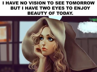 I HAVE NO VISION TO SEE TOMORROW
BUT I HAVE TWO EYES TO ENJOY
BEAUTY OF TODAY.
 