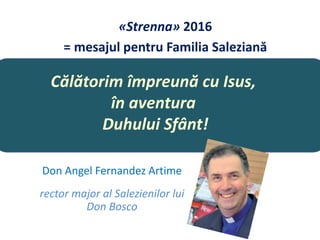 Călătorim împreună cu Isus,
în aventura
Duhului Sfânt!
Don Angel Fernandez Artime
rector major al Salezienilor lui
Don Bosco
«Strenna» 2016
= mesajul pentru Familia Saleziană
 