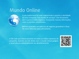 Mundo Online
                O site ins0tucional foi todo redesenhado e assumiu a iden0dade 
                da nova campanha “Um mundo de serviços”. Esta ferramenta 
                dará suporte à mídia impressa, fornecendo maiores informações 
                sobre os serviços comunicados.

                Banners animados em editorias de negócios garan0ram o ﬂuxo 
                de novos visitantes para a ferramenta.




O QR Code que esteve presente em todas as mídias impressas da 
campanha, fazendo um link direto com o mundo virtual gadgets 
e smart phones potencializando seu desdobramento.
 