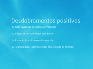 Desdobramentos positivos
01. Forte associação ao conceito de integração


02. Criação de um novo slogan para a marca


03. Inovação de posicionamento e conceito


04. Grandiosidade. Tratamento hiper dimensionado da empresa.
 