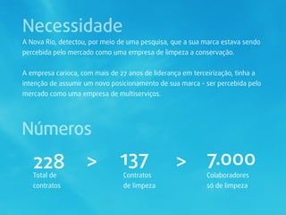 Necessidade
A Nova Rio, detectou, por meio de uma pesquisa, que a sua marca estava sendo
percebida pelo mercado como uma empresa de limpeza a conservação.


A empresa carioca, com mais de 27 anos de liderança em terceirização, tinha a
intenção de assumir um novo posicionamento de sua marca - ser percebida pelo
mercado como uma empresa de multiserviços.




Números
   228               >          137               > 7.000
   Total de                      Contratos                  Colaboradores
   contratos                     de limpeza                 só de limpeza
 