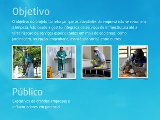 Objetivo
O objetivo do projeto foi reforçar que as atividades da empresa não se resumem
à limpeza. Vão desde a gestão integrada de serviços de infraestrutura até a
terceirização de serviços especializados em mais de 500 áreas, como
jardinagem, recepção, engenharia, assistência social, entre outros.




Público
Executivos de grandes empresas e
inﬂuenciadores em potencial.
 
