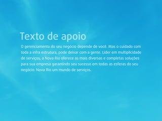 Texto de apoio
O gerenciamento do seu negócio depende de você. Mas o cuidado com
toda a infra estrutura, pode deixar com a gente. Líder em multiplicidade
de serviços, a Nova Rio oferece as mais diversas e completas soluções
para sua empresa garantindo seu sucesso em todas as esferas do seu
negócio. Nova Rio um mundo de serviços.
 
