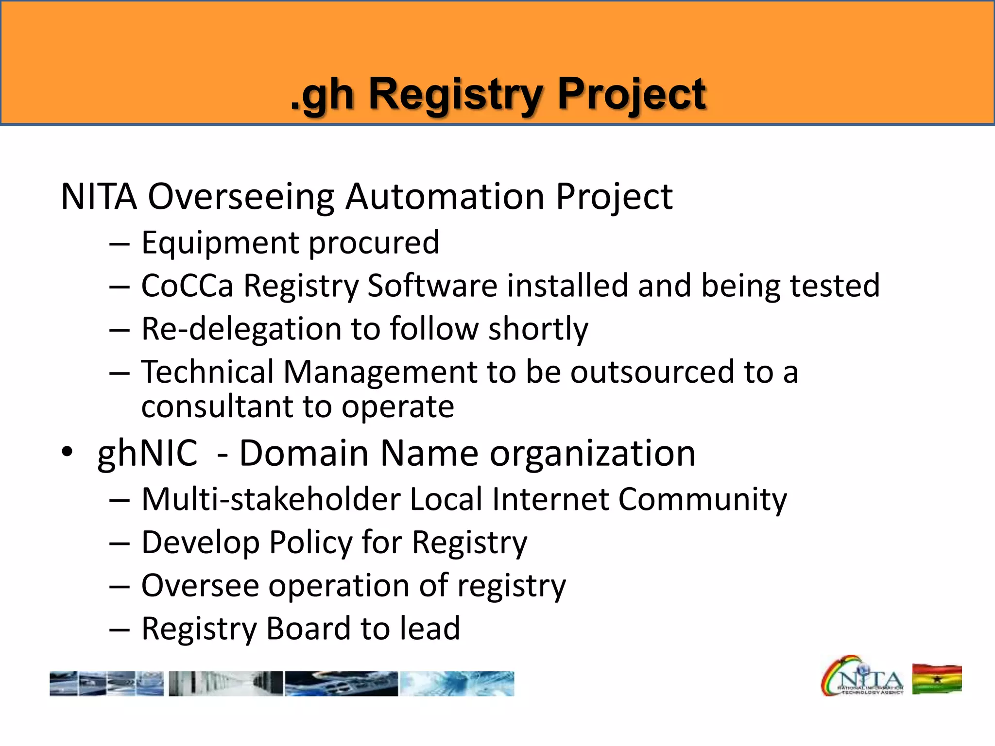 .gh Registry Project
NITA Overseeing Automation Project
– Equipment procured
– CoCCa Registry Software installed and being tested
– Re-delegation to follow shortly
– Technical Management to be outsourced to a
consultant to operate
• ghNIC - Domain Name organization
– Multi-stakeholder Local Internet Community
– Develop Policy for Registry
– Oversee operation of registry
– Registry Board to lead
 