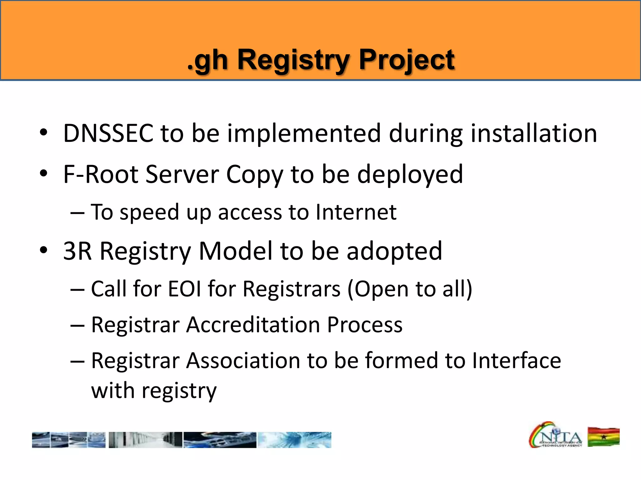 .gh Registry Project
• DNSSEC to be implemented during installation
• F-Root Server Copy to be deployed
– To speed up access to Internet
• 3R Registry Model to be adopted
– Call for EOI for Registrars (Open to all)
– Registrar Accreditation Process
– Registrar Association to be formed to Interface
with registry
 