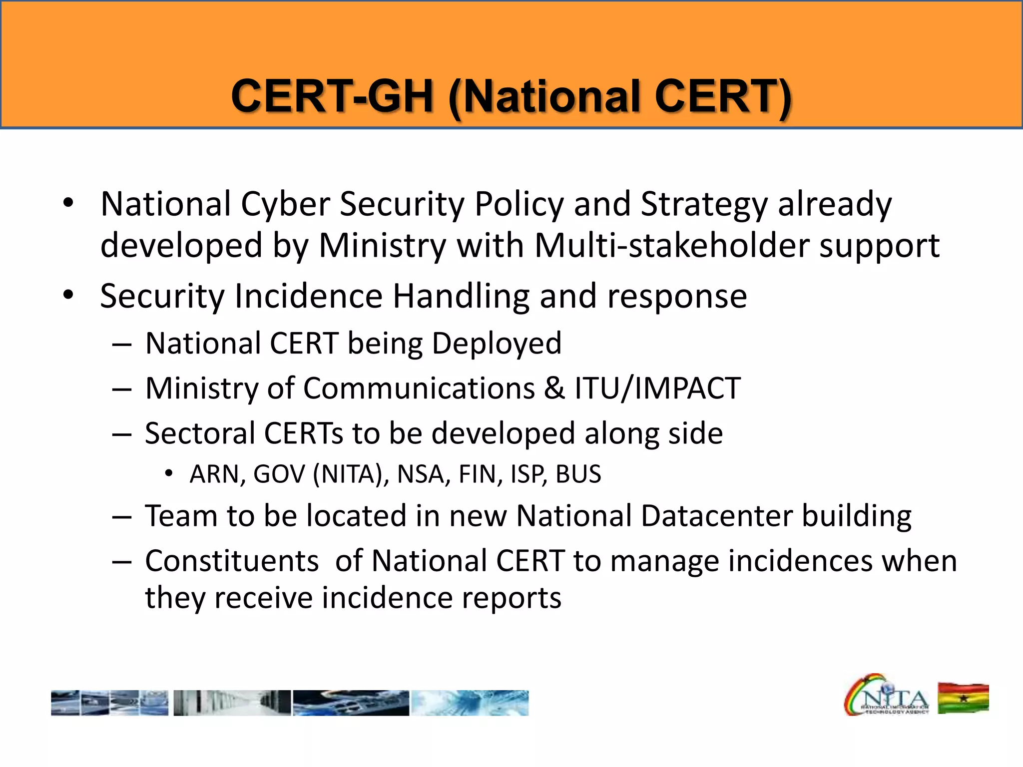 CERT-GH (National CERT)
• National Cyber Security Policy and Strategy already
developed by Ministry with Multi-stakeholder support
• Security Incidence Handling and response
– National CERT being Deployed
– Ministry of Communications & ITU/IMPACT
– Sectoral CERTs to be developed along side
• ARN, GOV (NITA), NSA, FIN, ISP, BUS
– Team to be located in new National Datacenter building
– Constituents of National CERT to manage incidences when
they receive incidence reports
 