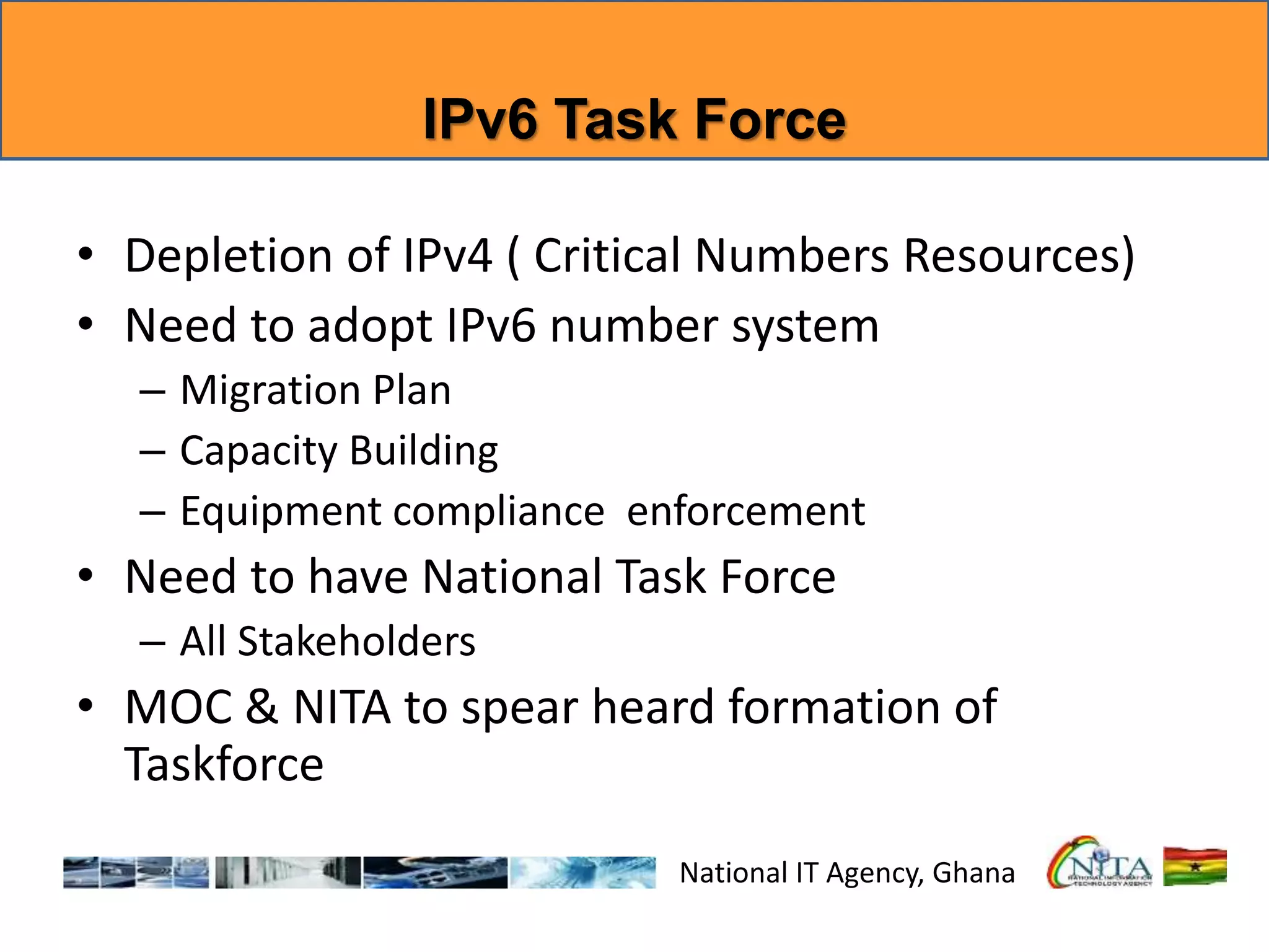 IPv6 Task Force
• Depletion of IPv4 ( Critical Numbers Resources)
• Need to adopt IPv6 number system
– Migration Plan
– Capacity Building
– Equipment compliance enforcement
• Need to have National Task Force
– All Stakeholders
• MOC & NITA to spear heard formation of
Taskforce
National IT Agency, Ghana
 