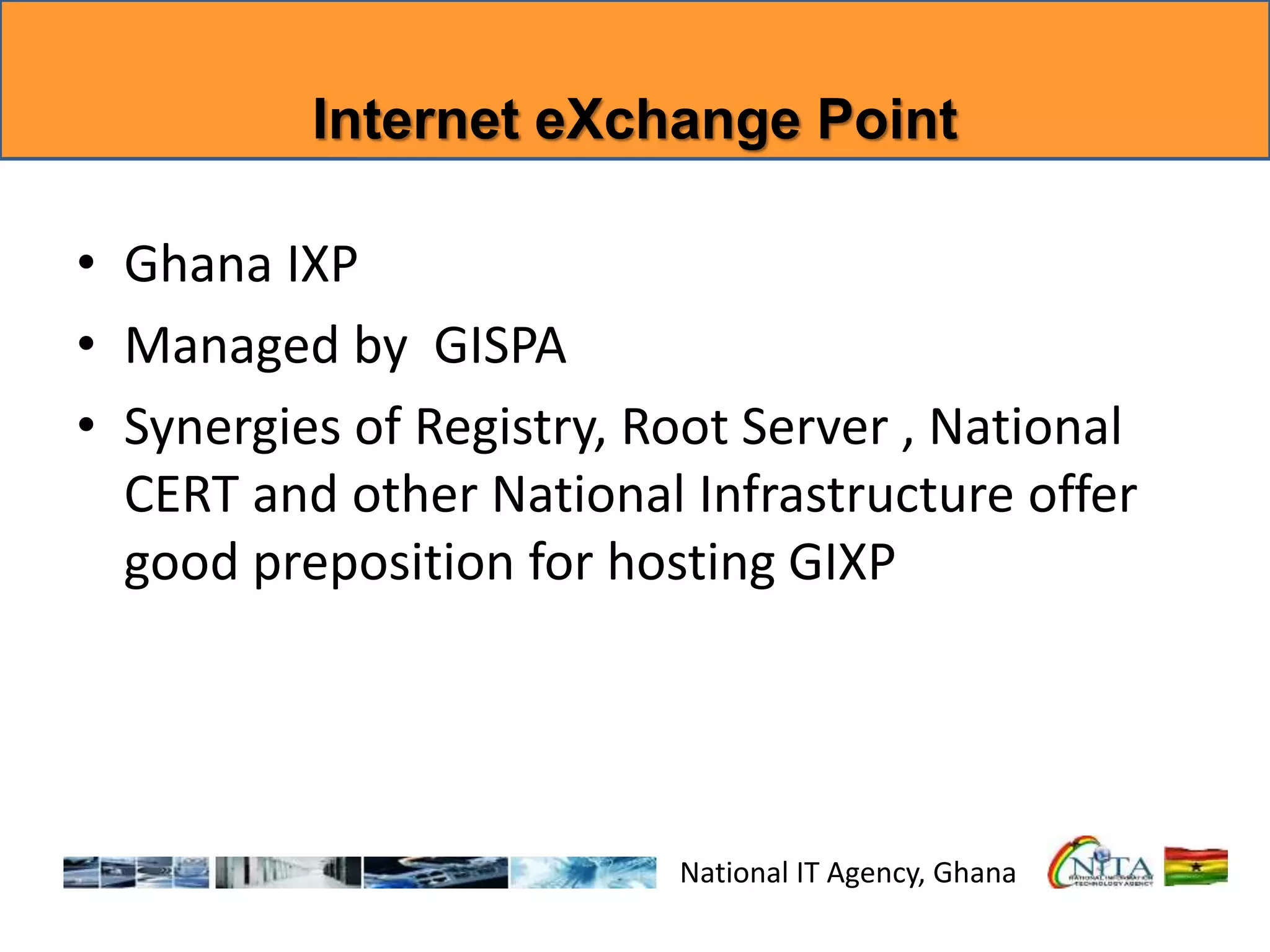 Internet eXchange Point
• Ghana IXP
• Managed by GISPA
• Synergies of Registry, Root Server , National
CERT and other National Infrastructure offer
good preposition for hosting GIXP
National IT Agency, Ghana
 