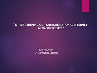 “STRENGTHENING OUR CRITICAL NATIONAL INTERNET
INFRASTRUCTURE”
Eric Akumiah
IA Consulting Limited
 