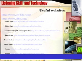 Listening Skill and Technology
Useful websites
http://www.esl-lab.com/
http://www.elllo.org/
Audio clips: http://www.elllo.org/english/TakeTwo.htm
Video clips: http://www.elllo.org/english/video.htm
Situational English foreveryday life: http://www.elllo.org/english/Situations.htm
Interviews:  http://www.elllo.org/english/About/Interviews.htm
News stories:  http://www.elllo.org/english/NewCenter.htm
Short talks: http://www.elllo.org/english/Points.htm
Songs: http://www.elllo.org/english/Songs.htm
Games: http://www.elllo.org/months/weeks/games.htm
 