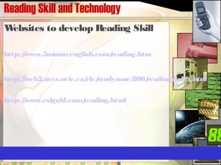 Reading Skill and Technology
Websites to develop Reading Skill
http://www.5minuteenglish.com/reading.htm
http://web2.uvcs.uvic.ca/elc/studyzone/200/reading/index.htm
http://www.eslgold.com/reading.html
 