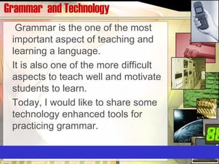 Grammar and Technology
Grammar is the one of the most
important aspect of teaching and
learning a language.
It is also one of the more difficult
aspects to teach well and motivate
students to learn.
Today, I would like to share some
technology enhanced tools for
practicing grammar.
 