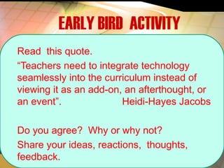 EARLY BIRD ACTIVITY
Read this quote.
“Teachers need to integrate technology
seamlessly into the curriculum instead of
viewing it as an add-on, an afterthought, or
an event”. Heidi-Hayes Jacobs
Do you agree? Why or why not?
Share your ideas, reactions, thoughts,
feedback.
 