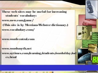These web sites may be useful forincreasing
students´ vocabulary:
www.m-w.com/game/
(This site is by Merriam-Websterdictionary.)
www.vocabulary.com/
www.wordcentral.com
www.wordsmyth.net
www.nytimes.com/learning/students/wordofday/ind
ex.html
 