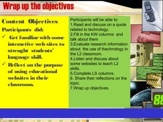 Wrap up the objectives
Content Objectives
Participants did:
 Get familiarwith some
interactive web sites to
strenght students’
language skill.
 Reflect on the purpose
of using educational
websites in their
classroom.
Participants will be able to:
1.Read and discuss on a quote
related to technology.
2.Fill in the KW columns and
talk about them
3.Evaluate research information
about the use of thechnology in
the L2 classroom.
4.Listen and discuss about
some websites to teach L2
skills.
5.Complete LS columns.
6. Share their reflections on the
topic.
7.Wrap up objectives.
 