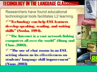 TECHNOLOGY IN THE LANGUAGE CLASSROOM
Researchers have found educational
technological tools facilitates L2 learning.
“Technology can help ESL learners
develop speaking, reading, and writing
skills” (Soska, 1994).
“The Internet is a vast networklinking
computers all overthe world” (Kung and
Chuo ,2002).
 “The use of chat rooms in an ESL
setting shows us its effectiveness on
students’ language skill improvement”
(Yuan ,2003)
 