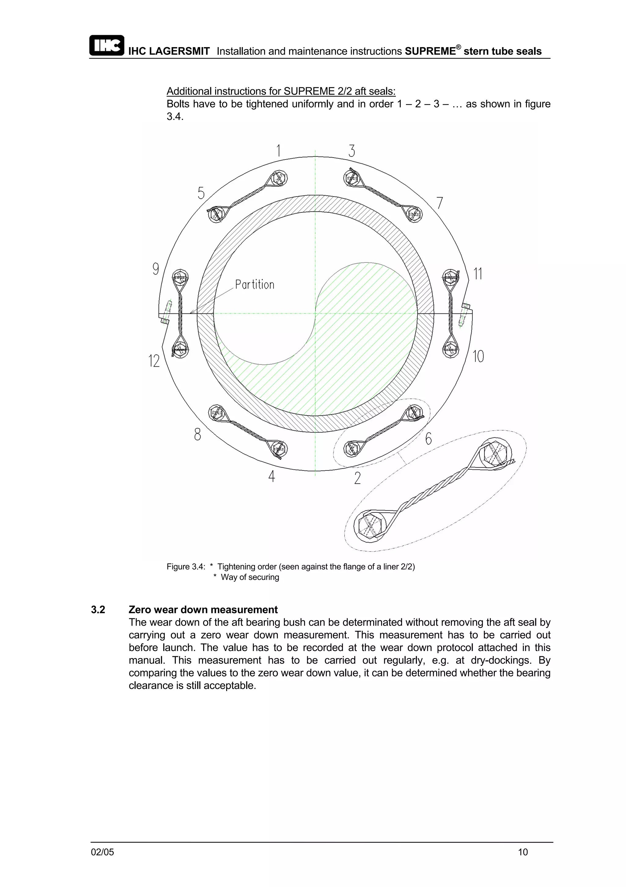 IHC LAGERSMIT Installation and maintenance instructions SUPREME®
stern tube seals
02/05 10
Additional instructions for SUPREME 2/2 aft seals:
Bolts have to be tightened uniformly and in order 1 – 2 – 3 – … as shown in figure
3.4.
Figure 3.4: * Tightening order (seen against the flange of a liner 2/2)
* Way of securing
3.2 Zero wear down measurement
The wear down of the aft bearing bush can be determinated without removing the aft seal by
carrying out a zero wear down measurement. This measurement has to be carried out
before launch. The value has to be recorded at the wear down protocol attached in this
manual. This measurement has to be carried out regularly, e.g. at dry-dockings. By
comparing the values to the zero wear down value, it can be determined whether the bearing
clearance is still acceptable.
 
