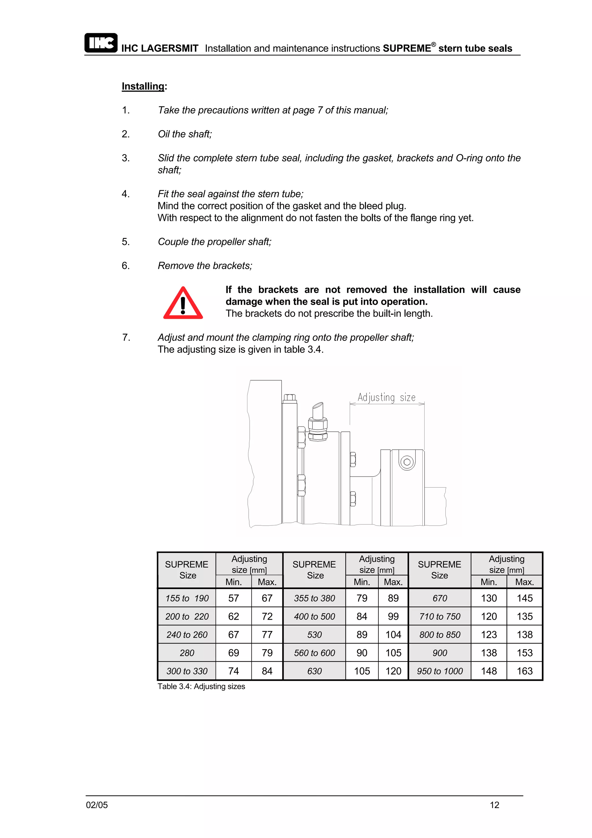 IHC LAGERSMIT Installation and maintenance instructions SUPREME®
stern tube seals
02/05 12
Installing:
1. Take the precautions written at page 7 of this manual;
2. Oil the shaft;
3. Slid the complete stern tube seal, including the gasket, brackets and O-ring onto the
shaft;
4. Fit the seal against the stern tube;
Mind the correct position of the gasket and the bleed plug.
With respect to the alignment do not fasten the bolts of the flange ring yet.
5. Couple the propeller shaft;
6. Remove the brackets;
If the brackets are not removed the installation will cause
damage when the seal is put into operation.
The brackets do not prescribe the built-in length.
7. Adjust and mount the clamping ring onto the propeller shaft;
The adjusting size is given in table 3.4.
Adjusting
size [mm]
Adjusting
size [mm]
Adjusting
size [mm]
SUPREME
Size
Min. Max.
SUPREME
Size
Min. Max.
SUPREME
Size
Min. Max.
155 to 190 57 67 355 to 380 79 89 670 130 145
200 to 220 62 72 400 to 500 84 99 710 to 750 120 135
240 to 260 67 77 530 89 104 800 to 850 123 138
280 69 79 560 to 600 90 105 900 138 153
300 to 330 74 84 630 105 120 950 to 1000 148 163
Table 3.4: Adjusting sizes
 