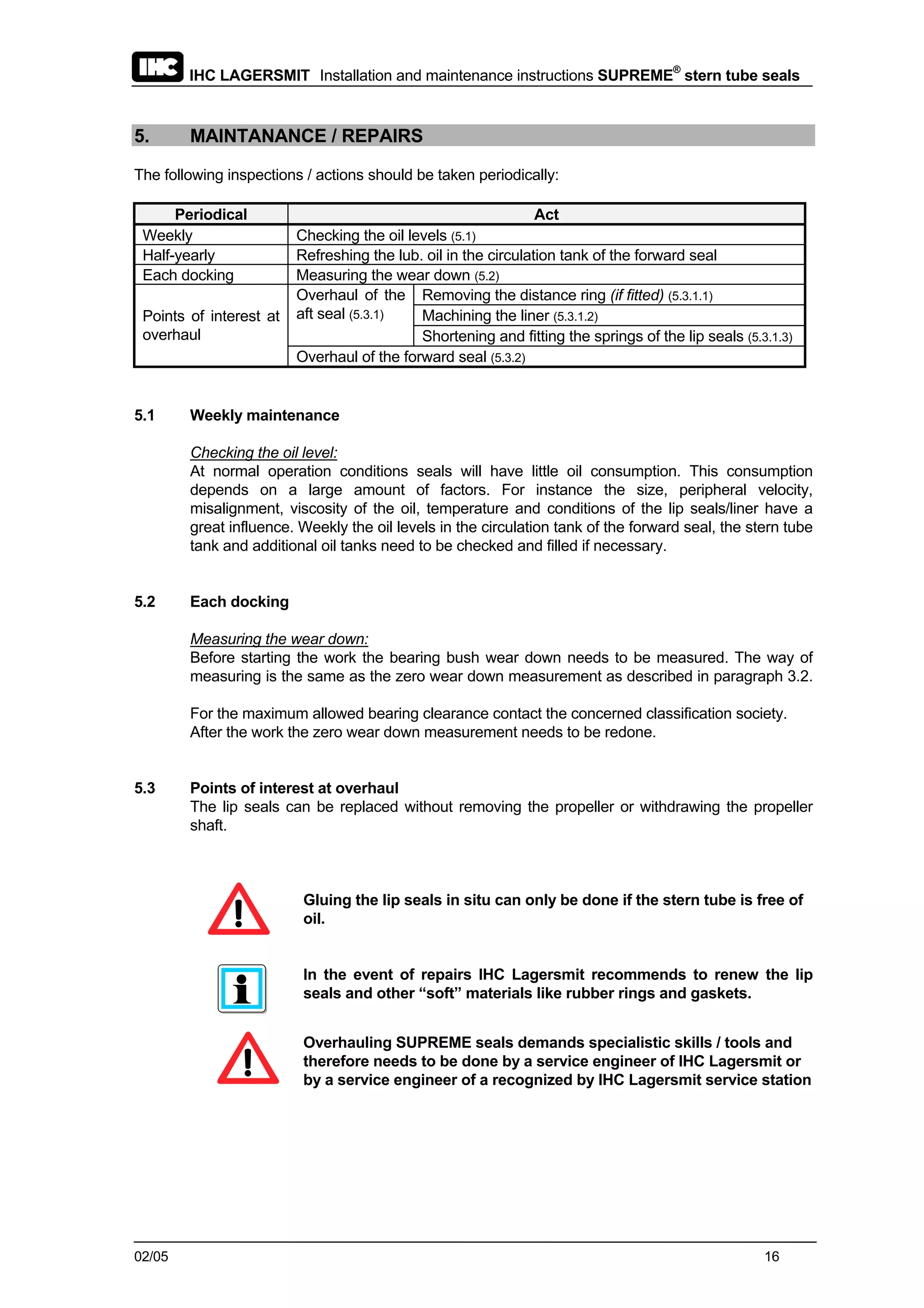 IHC LAGERSMIT Installation and maintenance instructions SUPREME®
stern tube seals
02/05 16
5. MAINTANANCE / REPAIRS
The following inspections / actions should be taken periodically:
Periodical Act
Weekly Checking the oil levels (5.1)
Half-yearly Refreshing the lub. oil in the circulation tank of the forward seal
Each docking Measuring the wear down (5.2)
Removing the distance ring (if fitted) (5.3.1.1)
Machining the liner (5.3.1.2)
Overhaul of the
aft seal (5.3.1)
Shortening and fitting the springs of the lip seals (5.3.1.3)
Points of interest at
overhaul
Overhaul of the forward seal (5.3.2)
5.1 Weekly maintenance
Checking the oil level:
At normal operation conditions seals will have little oil consumption. This consumption
depends on a large amount of factors. For instance the size, peripheral velocity,
misalignment, viscosity of the oil, temperature and conditions of the lip seals/liner have a
great influence. Weekly the oil levels in the circulation tank of the forward seal, the stern tube
tank and additional oil tanks need to be checked and filled if necessary.
5.2 Each docking
Measuring the wear down:
Before starting the work the bearing bush wear down needs to be measured. The way of
measuring is the same as the zero wear down measurement as described in paragraph 3.2.
For the maximum allowed bearing clearance contact the concerned classification society.
After the work the zero wear down measurement needs to be redone.
5.3 Points of interest at overhaul
The lip seals can be replaced without removing the propeller or withdrawing the propeller
shaft.
Gluing the lip seals in situ can only be done if the stern tube is free of
oil.
In the event of repairs IHC Lagersmit recommends to renew the lip
seals and other “soft” materials like rubber rings and gaskets.
Overhauling SUPREME seals demands specialistic skills / tools and
therefore needs to be done by a service engineer of IHC Lagersmit or
by a service engineer of a recognized by IHC Lagersmit service station
 