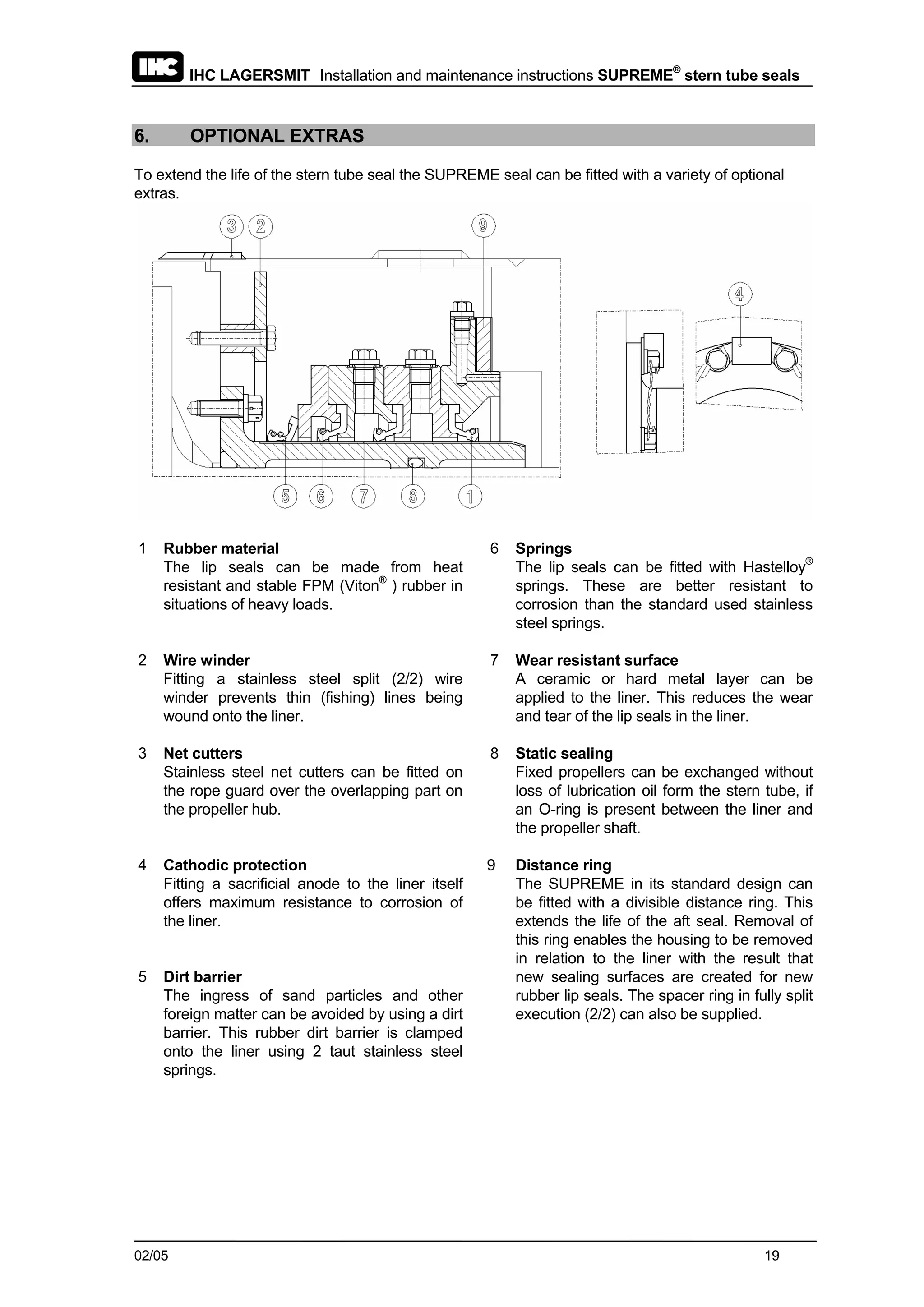 IHC LAGERSMIT Installation and maintenance instructions SUPREME®
stern tube seals
02/05 19
6. OPTIONAL EXTRAS
To extend the life of the stern tube seal the SUPREME seal can be fitted with a variety of optional
extras.
1 Rubber material
The lip seals can be made from heat
resistant and stable FPM (Viton®
) rubber in
situations of heavy loads.
6 Springs
The lip seals can be fitted with Hastelloy®
springs. These are better resistant to
corrosion than the standard used stainless
steel springs.
2 Wire winder
Fitting a stainless steel split (2/2) wire
winder prevents thin (fishing) lines being
wound onto the liner.
7 Wear resistant surface
A ceramic or hard metal layer can be
applied to the liner. This reduces the wear
and tear of the lip seals in the liner.
3 Net cutters
Stainless steel net cutters can be fitted on
the rope guard over the overlapping part on
the propeller hub.
8 Static sealing
Fixed propellers can be exchanged without
loss of lubrication oil form the stern tube, if
an O-ring is present between the liner and
the propeller shaft.
4 Cathodic protection
Fitting a sacrificial anode to the liner itself
offers maximum resistance to corrosion of
the liner.
5 Dirt barrier
The ingress of sand particles and other
foreign matter can be avoided by using a dirt
barrier. This rubber dirt barrier is clamped
onto the liner using 2 taut stainless steel
springs.
9 Distance ring
The SUPREME in its standard design can
be fitted with a divisible distance ring. This
extends the life of the aft seal. Removal of
this ring enables the housing to be removed
in relation to the liner with the result that
new sealing surfaces are created for new
rubber lip seals. The spacer ring in fully split
execution (2/2) can also be supplied.
 