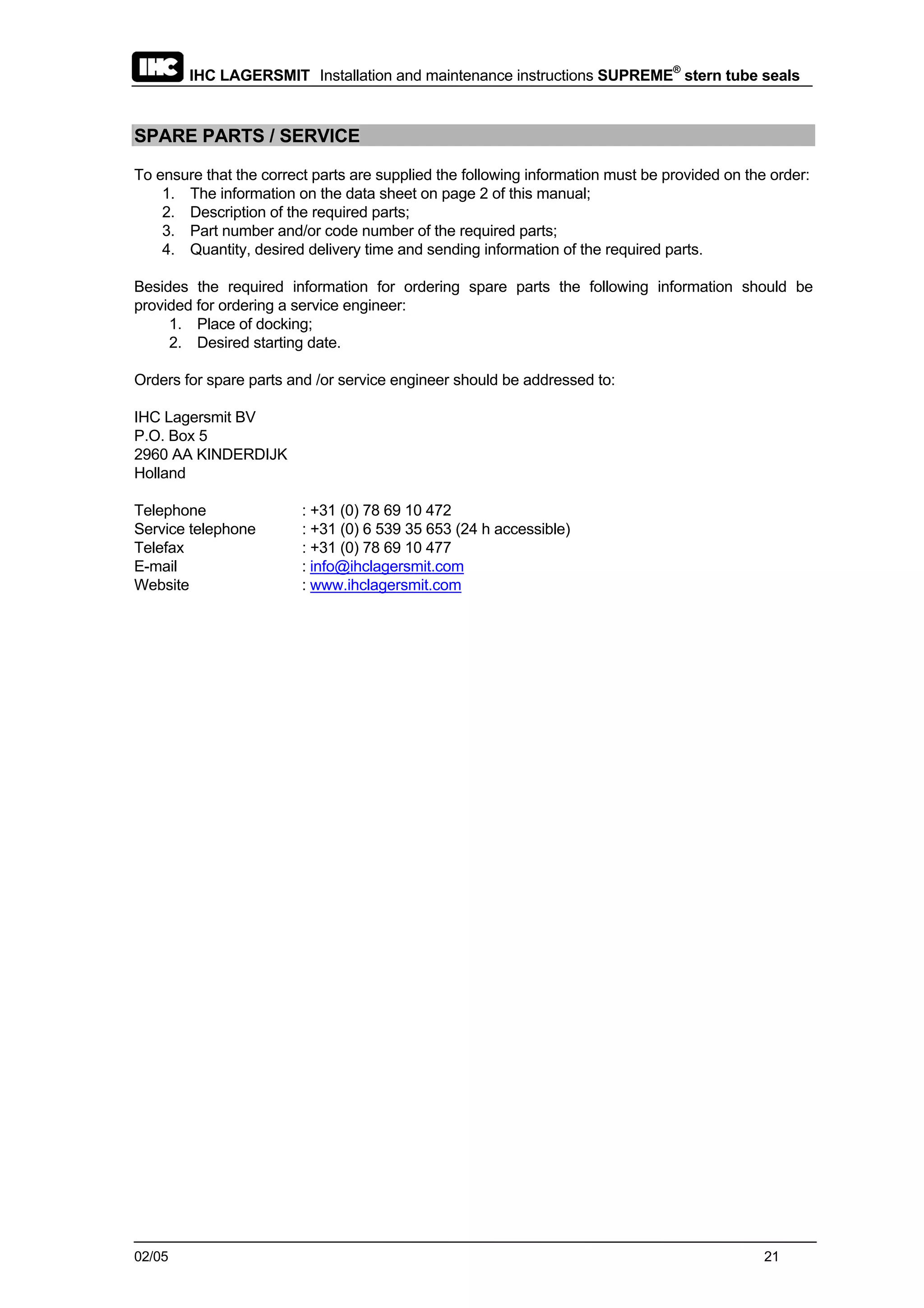IHC LAGERSMIT Installation and maintenance instructions SUPREME®
stern tube seals
02/05 21
SPARE PARTS / SERVICE
To ensure that the correct parts are supplied the following information must be provided on the order:
1. The information on the data sheet on page 2 of this manual;
2. Description of the required parts;
3. Part number and/or code number of the required parts;
4. Quantity, desired delivery time and sending information of the required parts.
Besides the required information for ordering spare parts the following information should be
provided for ordering a service engineer:
1. Place of docking;
2. Desired starting date.
Orders for spare parts and /or service engineer should be addressed to:
IHC Lagersmit BV
P.O. Box 5
2960 AA KINDERDIJK
Holland
Telephone : +31 (0) 78 69 10 472
Service telephone : +31 (0) 6 539 35 653 (24 h accessible)
Telefax : +31 (0) 78 69 10 477
E-mail : info@ihclagersmit.com
Website : www.ihclagersmit.com
 