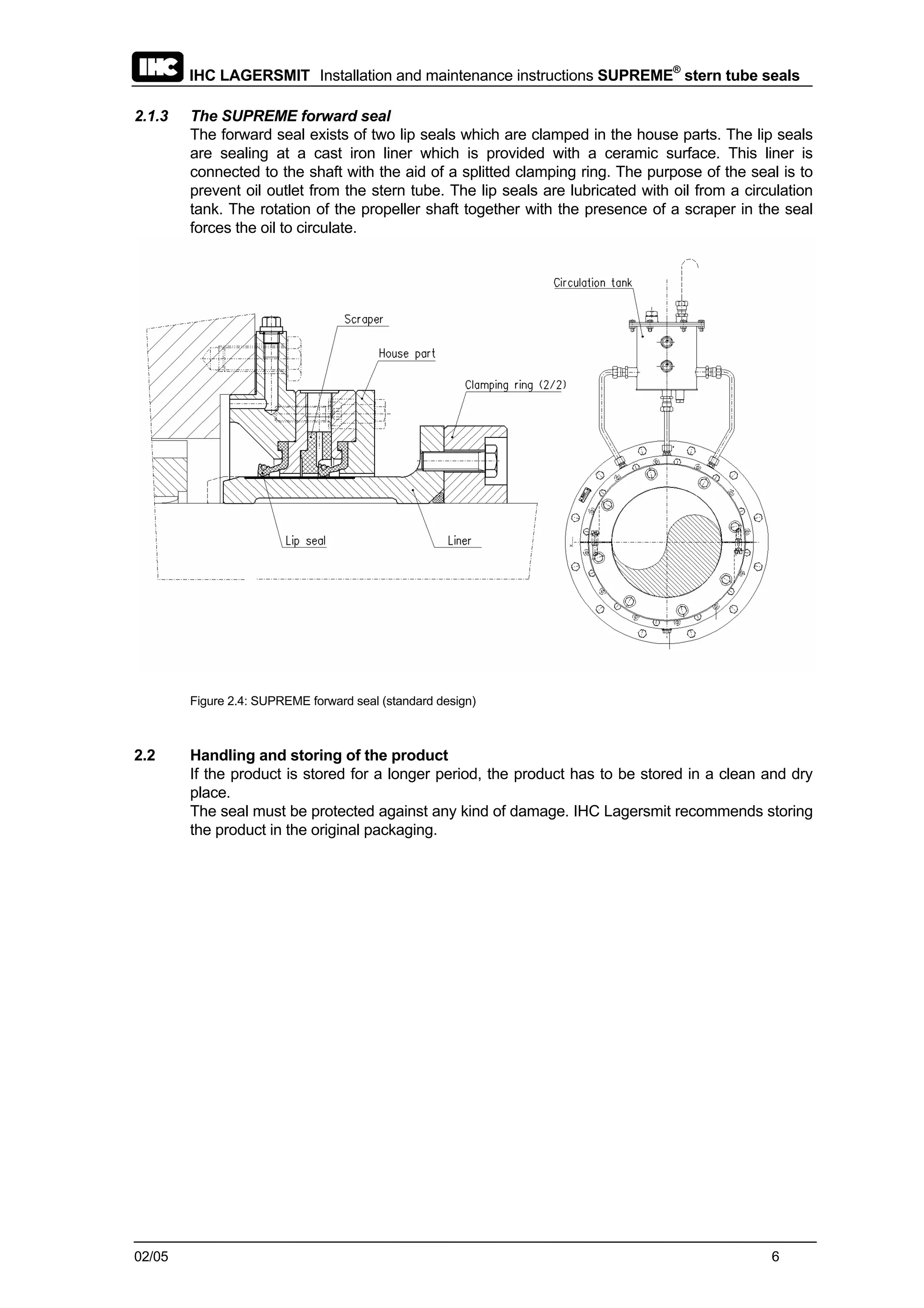 IHC LAGERSMIT Installation and maintenance instructions SUPREME®
stern tube seals
02/05 6
2.1.3 The SUPREME forward seal
The forward seal exists of two lip seals which are clamped in the house parts. The lip seals
are sealing at a cast iron liner which is provided with a ceramic surface. This liner is
connected to the shaft with the aid of a splitted clamping ring. The purpose of the seal is to
prevent oil outlet from the stern tube. The lip seals are lubricated with oil from a circulation
tank. The rotation of the propeller shaft together with the presence of a scraper in the seal
forces the oil to circulate.
Figure 2.4: SUPREME forward seal (standard design)
2.2 Handling and storing of the product
If the product is stored for a longer period, the product has to be stored in a clean and dry
place.
The seal must be protected against any kind of damage. IHC Lagersmit recommends storing
the product in the original packaging.
 