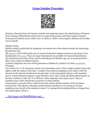 Gram Staining Procedure
Staining of bacteria forms the foremost and the most important step in the identification of bacteria.
Gram staining: differentiates bacteria into two types Gram positive and Gram negative bacteria
Gram positive bacteria can be either cocci or bacilli or vibrios. Gram negative bacteria can be either
cocci or bacilli.
Motility testing
Motility testing is performed by preparing a wet mount and is then observed under the microscope.
Biochemical tests
The staining will be followed by use of various biochemical reagents and tests to get closer to the
identification of bacteria. There are many biochemical tests available for bacterial identification.
The biochemical tests that will be used for identification of Bacillus spp. are as mentioned below ...
Show more content on Helpwriting.net ...
A positive diagnostic test rests on the generation of alkaline by–products of citrate metabolism.
Procedure
Use a fresh (16– to 18–hour) pure culture as an inoculation source. Pick a single isolated colony and
lightly streak the surface of the slant. A needle is the preferred sampling tool in order to limit the
amount of cell material transferred to the agar slant. Avoid using liquid cultures as the inoculum
source. Citrate utilization requires oxygen and thus screw caps, if used, should be placed loosely on
the tube. Incubate at 35oC for 18 to 48 hours. Some organisms may require up to 7 days of
incubation due to their limited rate of growth on citrate medium.
Citrate positive: growth will be visible on the slant surface and the medium will be an intense
Prussian blue. The alkaline carbonates and bicarbonates produced as by–products of citrate
catabolism raise the pH of the medium to above 7.6, causing the bromothymol blue to change from
the original green colour to
... Get more on HelpWriting.net ...
 