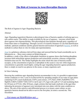 The Role of Agarase in Agar-Degrading Bacteria
The Role of Agarase in Agar–Degrading Bacteria
Abstract
Agar–Degrading (agarolytic) Bacteria is physiological class of bacteria capable of utilising agar as a
sole carbon source. This ability is made available by the use of agarases – enzymes which break
down agarose into oligosaccharides. This physiological class branches through genii, regardless of
Gram Stain status or morphology. Through a review of scientific literature we can find identification
methods, optimum conditions and the general function and location of agarolytic bacteria, as well as
methods to culture them in vitro for study and experimentation.
Agar is a gelatinous substance derived from algae and seaweed that has found considerable use in
laboratories as ... Show more content on Helpwriting.net ...
In addition, a study of the effects of phosphate limitation on agarase shows that limiting phosphate
increases both intracellular agarase production and extracellular secretion, whereas a magnesium
limitation does not (9). This further highlights the niche which this class of bacteria usually
occupies, as the concentration of glucose or phosphate in the ocean is very low while magnesium
concentration is generally much higher, suiting the agar–degrading bacteria's agarase production;
there is simply no need to use glucose in the ocean, so many organisms can't.
In Vitro Culturing
Knowing the conditions agar–degrading bacteria accommodate in situ, it is possible to approximate
similar conditions in vitro. Leon et al achieved this by spreading samples of sea water on agar plates
containing 0.25% casein hydrolysate, 0.05% yeast extract, 2.5% NaCl, 0.06% NaH2PO4, 0.5%
MgSO4, 0.002% FeSO4∙7 H20, 0.01% CaCl2 and 1.5% Agar with a pH of 7.25 and incubating them
for 48 hours at 25°C(6). After 48 hours, single colonies that had made small pits in the agar (thus
indicating the presence of agarase) were inoculated onto new plates with the same conditions as
above. The aim of this selective and differential process is to ensure a pure culture, as non–
agarolytic bacteria should not be able to survive the first plate, let alone a second one. This
inoculation
... Get more on HelpWriting.net ...
 