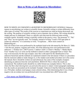 How to Write a Lab Report in Microbiology
HOW TO WRITE AN UNKNOWN LAB REPORT IN MICROBIOLOGY GENERAL Unknown
reports in microbiology are written in scientific format. Scientific writing is written differently from
other types of writing. The results of the exercise or experiment are what are being showcased, not
the writing. The purpose of scientific writing is not to entertain, but to inform. The writing should be
simple and easy to understand. There is a specific style that must be followed when writing
scientific reports. Scientific writing is typically written in the passive voice. The pronouns "I", "We"
and "They" are not typically used.. For example, instead of writing "I used a TSA agar plate to
isolate my unknown," it is customary to write, "A trypticase ... Show more content on
Helpwriting.net ...
Note all of these tests were performed by the methods listed in the lab manual by De Mers (1). Table
1 lists the test, purpose, reagents and results. All of the following tests were performed on this
unknown: 1. Oxidase test 2. BCP Lactose 3. Indole 4. H2S 5. Citrate 6. Motility 7. Methyl Red 8.
Urea" Another way is to write out the methods in detail in either a paragraph form or listed. This
way is not necessary for this type of paper, since this is lab report for the identification of an
unknown bacterium and the methods are explained in detail in the lab manual. If there is a procedure
that the instructor added or made changes to, or the student used another procedure not in the course
lab manual, then it should be written out and referenced. See some of the examples of papers
identifying an unknown from the web sited below. RESULTS This is where the results are
summarized. The method results should be in a table format (see examples below). This is also
where the flow chart showing how you arrived at the answer is stated. A short paragraph explaining
how the results are presented can be included. Example: Unknown G had the following morphology
on a TSA plate: medium sized opaque cream colored colony. After determining that it was a Gram
negative rod, an oxidase test was performed and it was inoculated into a BCP lactose tube
... Get more on HelpWriting.net ...
 