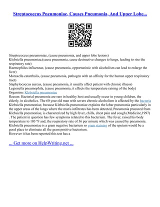 Streptococcus Pneumoniae, Causes Pneumonia, And Upper Lobe...
Streptococcus pneumoniae, (cause pneumonia, and upper lobe lesions)
Klebsiella pneumoniae,(cause pneumonia, cause destructive changes to lungs, leading to rise the
respiratory rate)
Haemophilus influenzae, (cause pneumonia, opportunistic with alcoholism can lead to enlarge the
liver)
Moraxella catarrhalis, (cause pneumonia, pathogen with an affinity for the human upper respiratory
tract)
Staphylococcus aureus, (cause pneumonia, it usually affect patient with chronic illness)
Legionella pneumophila, (cause pneumonia, it effects the temperature raising of the body)
Organism: Klebsiella pneumoniae
Reason: Bacterial pneumonia are rare in healthy host and usually occur in young children, the
elderly, in alcoholics. The 60 year old man with severe chronic alcoholism is affected by the bacteria
Klebsiella pneumoniae, because Klebsiella pneumoniae explains the lobar pneumonia particularly in
the upper areas of the lungs where the man's infiltrates has been detected, Pneumonia procured from
Klebsiella pneumoniae, is characterized by high fever, chills, chest pain and cough (Medicine,1997)
. The patient in question has few symptoms related to this bacterium. The fever, raised his body
temperature to 103 ºF and, the respiratory rate of 36 per minute which was caused by pneumonia.
Klebsiella pneumoniae is a gram negative bacterium so gram staining of the sputum would be a
good place to eliminate all the gram positive bacterium.
However it has been reported this test has a
... Get more on HelpWriting.net ...
 