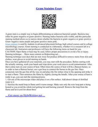 Gram Staining Essay
A gram stain is a simple way to begin differentiating an unknown bacterial sample. Bacteria may
either be gram–negative or gram–positive. Staining makes bacteria cells visible, and this particular
staining method allows us to narrow down whether the bacteria in gram–negative or gram–positive.
Gram–negative stains purple and gram–positive stains pink.
Gram staining is used by students in advanced placement biology high school courses and in college
microbiology courses. Gram staining is conducted in a laboratory, whether it is a research lab or a
classroom lab. Instructors and professors will have the following items on hand for you.
CAUTION: Open flame or heat may be used, follow proper precautions to avoid a fire or injury.
Staining technique ... Show more content on Helpwriting.net ...
Staining technique uses dyes that are non–toxic but produce difficult to remove stains from skin and
clothes, wear gloves to avoid staining on hands.
Once you have gathered all your materials, you may start with the procedure. Before starting with
the actually staining, wash your hands and wipe down your work area to avoid contamination. After
that is done turn on your source of heat. Often times the source of heat will be a Bunsen burner, so
in order to turn a Bunsen burner, use a gas hose to connect the burner to the gas line. Once
connected, turn the gas line all the way on and place the fire striker close to the opening and strike it
to start a flame. Then minimize the flame by slightly closing the handle. After your source of heat is
ready to go, you can start the staining process.
1. Get one of the microscope slides and place it on a flat surface. Add about 6 drops of distilled
water to it
2. Sterilize the metal loop in flame until it turns orange. Make sure only the wire loop part is being
heated so you avoid the whole tool getting hot and burning yourself. Remove the loop from the
flame and let it cool for about three
... Get more on HelpWriting.net ...
 