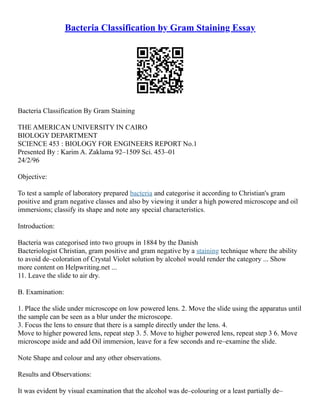 Bacteria Classification by Gram Staining Essay
Bacteria Classification By Gram Staining
THE AMERICAN UNIVERSITY IN CAIRO
BIOLOGY DEPARTMENT
SCIENCE 453 : BIOLOGY FOR ENGINEERS REPORT No.1
Presented By : Karim A. Zaklama 92–1509 Sci. 453–01
24/2/96
Objective:
To test a sample of laboratory prepared bacteria and categorise it according to Christian's gram
positive and gram negative classes and also by viewing it under a high powered microscope and oil
immersions; classify its shape and note any special characteristics.
Introduction:
Bacteria was categorised into two groups in 1884 by the Danish
Bacteriologist Christian, gram positive and gram negative by a staining technique where the ability
to avoid de–coloration of Crystal Violet solution by alcohol would render the category ... Show
more content on Helpwriting.net ...
11. Leave the slide to air dry.
B. Examination:
1. Place the slide under microscope on low powered lens. 2. Move the slide using the apparatus until
the sample can be seen as a blur under the microscope.
3. Focus the lens to ensure that there is a sample directly under the lens. 4.
Move to higher powered lens, repeat step 3. 5. Move to higher powered lens, repeat step 3 6. Move
microscope aside and add Oil immersion, leave for a few seconds and re–examine the slide.
Note Shape and colour and any other observations.
Results and Observations:
It was evident by visual examination that the alcohol was de–colouring or a least partially de–
 