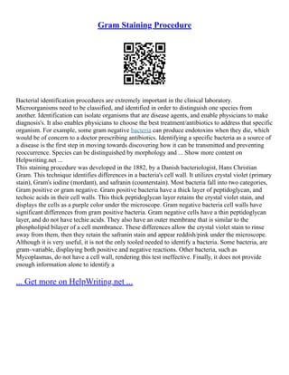 Gram Staining Procedure
Bacterial identification procedures are extremely important in the clinical laboratory.
Microorganisms need to be classified, and identified in order to distinguish one species from
another. Identification can isolate organisms that are disease agents, and enable physicians to make
diagnosis's. It also enables physicians to choose the best treatment/antibiotics to address that specific
organism. For example, some gram negative bacteria can produce endotoxins when they die, which
would be of concern to a doctor prescribing antibiotics. Identifying a specific bacteria as a source of
a disease is the first step in moving towards discovering how it can be transmitted and preventing
reoccurrence. Species can be distinguished by morphology and ... Show more content on
Helpwriting.net ...
This staining procedure was developed in the 1882, by a Danish bacteriologist, Hans Christian
Gram. This technique identifies differences in a bacteria's cell wall. It utilizes crystal violet (primary
stain), Gram's iodine (mordant), and safranin (counterstain). Most bacteria fall into two categories,
Gram positive or gram negative. Gram positive bacteria have a thick layer of peptidoglycan, and
techoic acids in their cell walls. This thick peptidoglycan layer retains the crystal violet stain, and
displays the cells as a purple color under the microscope. Gram negative bacteria cell walls have
significant differences from gram positive bacteria. Gram negative cells have a thin peptidoglycan
layer, and do not have techie acids. They also have an outer membrane that is similar to the
phospholipid bilayer of a cell membrance. These differences allow the crystal violet stain to rinse
away from them, then they retain the safranin stain and appear reddish/pink under the microscope.
Although it is very useful, it is not the only tooled needed to identify a bacteria. Some bacteria, are
gram–variable, displaying both positive and negative reactions. Other bacteria, such as
Mycoplasmas, do not have a cell wall, rendering this test ineffective. Finally, it does not provide
enough information alone to identify a
... Get more on HelpWriting.net ...
 