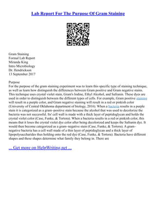 Lab Report For The Purpose Of Gram Staining
Gram Staining
Formal Lab Report
Miranda King
Intro Microbiology
Dr. Hendrickson
13 September 2017
Purpose
For the purpose of the gram staining experiment was to learn this specific type of staining technique,
as well as learn how distinguish the differences between Gram positive and Gram negative stains.
This technique uses crystal violet stain, Gram's Iodine, Ethyl Alcohol, and Safranin. These dyes are
used in order to distinguish between the different types of cells. For example, Gram positive staining
will result in a purple color, and Gram negative staining will result in a red or pinkish color
(University of Central Oklahoma department of biology, 2016). When a bacteria results in a purple
stain it is categorized as a gram–positive stain because the alcohol that was used to decolorize the
bacteria was not successful. Its' cell wall is made with a thick layer of peptidoglycan and holds the
crystal violet color (Case, Funke, & Tortora). When a bacteria results in a red or pinkish color, this
means that it loses the crystal violet dye color after being decolorized and keeps the Safranin dye. It
would then become categorized as a gram–negative stain (Case, Funke, & Tortora). A gram–
negative bacteria has a cell wall made of a thin layer of peptidoglycan and a thick layer of
lipopolysaccharides thus holding onto the red dye (Case, Funke, & Tortora). Bacteria have different
shapes and these shapes determine what family they belong in. There are
... Get more on HelpWriting.net ...
 