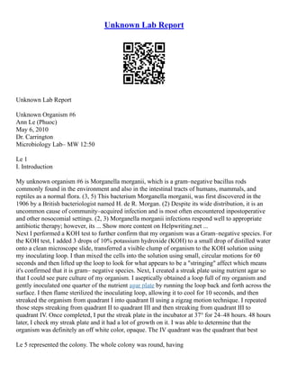 Unknown Lab Report
Unknown Lab Report
Unknown Organism #6
Ann Le (Phuoc)
May 6, 2010
Dr. Carrington
Microbiology Lab– MW 12:50
Le 1
I. Introduction
My unknown organism #6 is Morganella morganii, which is a gram–negative bacillus rods
commonly found in the environment and also in the intestinal tracts of humans, mammals, and
reptiles as a normal flora. (3, 5) This bacterium Morganella morganii, was first discovered in the
1906 by a British bacteriologist named H. de R. Morgan. (2) Despite its wide distribution, it is an
uncommon cause of community–acquired infection and is most often encountered inpostoperative
and other nosocomial settings. (2, 3) Morganella morganii infections respond well to appropriate
antibiotic therapy; however, its ... Show more content on Helpwriting.net ...
Next I performed a KOH test to further confirm that my organism was a Gram–negative species. For
the KOH test, I added 3 drops of 10% potassium hydroxide (KOH) to a small drop of distilled water
onto a clean microscope slide, transferred a visible clump of organism to the KOH solution using
my inoculating loop. I than mixed the cells into the solution using small, circular motions for 60
seconds and then lifted up the loop to look for what appears to be a "stringing" affect which means
it's confirmed that it is gram– negative species. Next, I created a streak plate using nutrient agar so
that I could see pure culture of my organism. I aseptically obtained a loop full of my organism and
gently inoculated one quarter of the nutrient agar plate by running the loop back and forth across the
surface. I then flame sterilized the inoculating loop, allowing it to cool for 10 seconds, and then
streaked the organism from quadrant I into quadrant II using a zigzag motion technique. I repeated
those steps streaking from quadrant II to quadrant III and then streaking from quadrant III to
quadrant IV. Once completed, I put the streak plate in the incubator at 37° for 24–48 hours. 48 hours
later, I check my streak plate and it had a lot of growth on it. I was able to determine that the
organism was definitely an off white color, opaque. The IV quadrant was the quadrant that best
Le 5 represented the colony. The whole colony was round, having
 