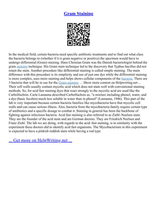 Gram Staining
In the medical field, certain bacteria need specific antibiotic treatments and to find out what class
the bacteria belongs to (whether if it is gram negative or positive) the specimen would have to
undergo differential (Gram) staining. Hans Christian Gram was the Danish bacteriologist behind the
gram staining technique. His Gram stain technique led to the discovery that Typhus bacillus did not
retain the stain. Another procedure like differential staining is called simple staining. The main
difference with this procedure is its simplicity and use of just one dye while the differential staining
is more complex, uses more staining and helps shows cellular components of the bacteria. There are
3 bacteria that will be in use for the Gram staining. ... Show more content on Helpwriting.net ...
Their cell walls usually contain mycolic acid which does not stain well with conventional staining
methods. So, for acid fast staining dyes that react strongly to the mycolic acid are used like the
Carbolfuchsin. Carla Lamanna described Carbolfuchsin as, "a mixture including phenol, water, and
a dye (basic fucshin) much less soluble in water than in phenol" (Lamanna, 1946). This part of the
lab is very important because certain bacteria families like mycobacteria have that mycolic cell
walls and can cause serious illness. Also, bacteria from the mycobacteria family require certain type
of antibiotics and a specific dosage to combat it. Staining in general has been the backbone of
fighting against infectious bacteria. Acid fast staining is also referred to as Ziehl–Neelsen stain.
They are the founder of the acid stain and are German doctors. They are Friedrich Neelsen and
Franz Ziehl. The lab we are doing, with regards to the acid–fast staining, is in similarity with the
experiment these doctors did to identify acid fast organisms. The Mycobacterium in this experiment
is expected to have a pinkish reddish stain while having a rod type
... Get more on HelpWriting.net ...
 