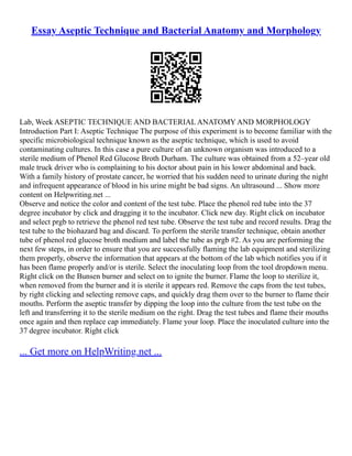 Essay Aseptic Technique and Bacterial Anatomy and Morphology
Lab, Week ASEPTIC TECHNIQUE AND BACTERIAL ANATOMY AND MORPHOLOGY
Introduction Part I: Aseptic Technique The purpose of this experiment is to become familiar with the
specific microbiological technique known as the aseptic technique, which is used to avoid
contaminating cultures. In this case a pure culture of an unknown organism was introduced to a
sterile medium of Phenol Red Glucose Broth Durham. The culture was obtained from a 52–year old
male truck driver who is complaining to his doctor about pain in his lower abdominal and back.
With a family history of prostate cancer, he worried that his sudden need to urinate during the night
and infrequent appearance of blood in his urine might be bad signs. An ultrasound ... Show more
content on Helpwriting.net ...
Observe and notice the color and content of the test tube. Place the phenol red tube into the 37
degree incubator by click and dragging it to the incubator. Click new day. Right click on incubator
and select prgb to retrieve the phenol red test tube. Observe the test tube and record results. Drag the
test tube to the biohazard bag and discard. To perform the sterile transfer technique, obtain another
tube of phenol red glucose broth medium and label the tube as prgb #2. As you are performing the
next few steps, in order to ensure that you are successfully flaming the lab equipment and sterilizing
them properly, observe the information that appears at the bottom of the lab which notifies you if it
has been flame properly and/or is sterile. Select the inoculating loop from the tool dropdown menu.
Right click on the Bunsen burner and select on to ignite the burner. Flame the loop to sterilize it,
when removed from the burner and it is sterile it appears red. Remove the caps from the test tubes,
by right clicking and selecting remove caps, and quickly drag them over to the burner to flame their
mouths. Perform the aseptic transfer by dipping the loop into the culture from the test tube on the
left and transferring it to the sterile medium on the right. Drag the test tubes and flame their mouths
once again and then replace cap immediately. Flame your loop. Place the inoculated culture into the
37 degree incubator. Right click
... Get more on HelpWriting.net ...
 