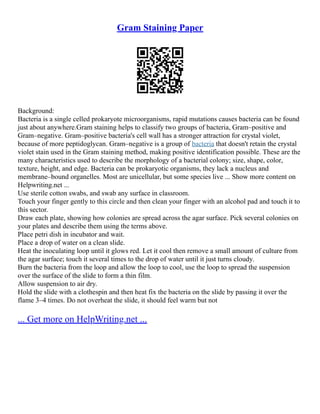 Gram Staining Paper
Background:
Bacteria is a single celled prokaryote microorganisms, rapid mutations causes bacteria can be found
just about anywhere.Gram staining helps to classify two groups of bacteria, Gram–positive and
Gram–negative. Gram–positive bacteria's cell wall has a stronger attraction for crystal violet,
because of more peptidoglycan. Gram–negative is a group of bacteria that doesn't retain the crystal
violet stain used in the Gram staining method, making positive identification possible. These are the
many characteristics used to describe the morphology of a bacterial colony; size, shape, color,
texture, height, and edge. Bacteria can be prokaryotic organisms, they lack a nucleus and
membrane–bound organelles. Most are unicellular, but some species live ... Show more content on
Helpwriting.net ...
Use sterile cotton swabs, and swab any surface in classroom.
Touch your finger gently to this circle and then clean your finger with an alcohol pad and touch it to
this sector.
Draw each plate, showing how colonies are spread across the agar surface. Pick several colonies on
your plates and describe them using the terms above.
Place petri dish in incubator and wait.
Place a drop of water on a clean slide.
Heat the inoculating loop until it glows red. Let it cool then remove a small amount of culture from
the agar surface; touch it several times to the drop of water until it just turns cloudy.
Burn the bacteria from the loop and allow the loop to cool, use the loop to spread the suspension
over the surface of the slide to form a thin film.
Allow suspension to air dry.
Hold the slide with a clothespin and then heat fix the bacteria on the slide by passing it over the
flame 3–4 times. Do not overheat the slide, it should feel warm but not
... Get more on HelpWriting.net ...
 