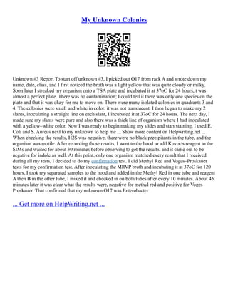 My Unknown Colonies
Unknown #3 Report To start off unknown #3, I picked out O17 from rack A and wrote down my
name, date, class, and I first noticed the broth was a light yellow that was quite cloudy or milky.
Soon later I streaked my organism onto a TSA plate and incubated it at 37oC for 24 hours, t was
almost a perfect plate. There was no contamination; I could tell it there was only one species on the
plate and that it was okay for me to move on. There were many isolated colonies in quadrants 3 and
4. The colonies were small and white in color, it was not translucent. I then began to make my 2
slants, inoculating a straight line on each slant, I incubated it at 37oC for 24 hours. The next day, I
made sure my slants were pure and also there was a thick line of organism where I had inoculated
with a yellow–white color. Now I was ready to begin making my slides and start staining. I used E.
Coli and S. Aureus next to my unknown to help me ... Show more content on Helpwriting.net ...
When checking the results, H2S was negative, there were no black precipitants in the tube, and the
organism was motile. After recording those results, I went to the hood to add Kovoc's reagent to the
SIMs and waited for about 30 minutes before observing to get the results, and it came out to be
negative for indole as well. At this point, only one organism matched every result that I received
during all my tests, I decided to do my confirmation test. I did Methyl Red and Voges–Proskauer
tests for my confirmation test. After inoculating the MRVP broth and incubating it at 37oC for 120
hours, I took my separated samples to the hood and added in the Methyl Red in one tube and reagent
A then B in the other tube, I mixed it and checked in on both tubes after every 10 minutes. About 45
minutes later it was clear what the results were, negative for methyl red and positive for Voges–
Proskauer. That confirmed that my unknown O17 was Enterobacter
... Get more on HelpWriting.net ...
 
