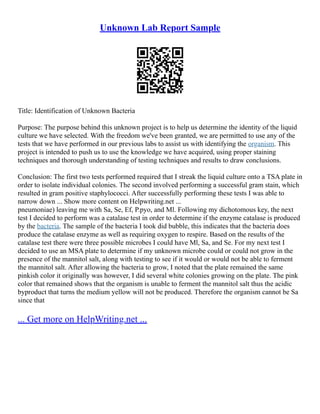 Unknown Lab Report Sample
Title: Identification of Unknown Bacteria
Purpose: The purpose behind this unknown project is to help us determine the identity of the liquid
culture we have selected. With the freedom we've been granted, we are permitted to use any of the
tests that we have performed in our previous labs to assist us with identifying the organism. This
project is intended to push us to use the knowledge we have acquired, using proper staining
techniques and thorough understanding of testing techniques and results to draw conclusions.
Conclusion: The first two tests performed required that I streak the liquid culture onto a TSA plate in
order to isolate individual colonies. The second involved performing a successful gram stain, which
resulted in gram positive staphylococci. After successfully performing these tests I was able to
narrow down ... Show more content on Helpwriting.net ...
pneumoniae) leaving me with Sa, Se, Ef, P.pyo, and Ml. Following my dichotomous key, the next
test I decided to perform was a catalase test in order to determine if the enzyme catalase is produced
by the bacteria. The sample of the bacteria I took did bubble, this indicates that the bacteria does
produce the catalase enzyme as well as requiring oxygen to respire. Based on the results of the
catalase test there were three possible microbes I could have Ml, Sa, and Se. For my next test I
decided to use an MSA plate to determine if my unknown microbe could or could not grow in the
presence of the mannitol salt, along with testing to see if it would or would not be able to ferment
the mannitol salt. After allowing the bacteria to grow, I noted that the plate remained the same
pinkish color it originally was however, I did several white colonies growing on the plate. The pink
color that remained shows that the organism is unable to ferment the mannitol salt thus the acidic
byproduct that turns the medium yellow will not be produced. Therefore the organism cannot be Sa
since that
... Get more on HelpWriting.net ...
 