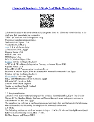 Chemical Chemicals : A Study And Their Manufacturing...
All chemicals used in this study are of analytical grade, Table 3.1 shows the chemicals used in the
study and their manufacturing companies.
Table 3.1 Chemicals used in the present study.
Chemicals Manufacturing companies
Sodium acetate Sigma, USA
Yeast extract Lab M, UK
Agar B & V srl–Parma, Italy
Acetic acid ADWIC, Egypt
Glucose Sigma, USA
GABA Loba, India
MSG Sigma, USA
DEAE–Cellulose Sigma, USA
Catalase enzyme Biodiagnostic, Egypt
APTT kit & PT kit Biomed diagnostics, Germany n–butanol Sigma, USA
Glycerol Acros, USA
Ethanol El NASR Pharmaceutical chemicals, Egypt
Protenase K enzyme Sigma, USA α–chymotrypsin Amoun Pharmaceutical co, Egypt
Catalase enzyme Biodiagnostic, Egypt
Gram staining kit Axiom, Egypt
H2O2 El NASR Pharmaceutical chemicals, Egypt
Bile salts SAS chemicals, India
Nutrient broth Oxoid, England
Tryptic soy medium Oxoid, England
MRS medium Lab M, UK
3.2. Samples collection
A total of seven marine sediment samples were collected from the Red Sea, Egypt (Ras Gharib,
Marina, El Tor, Nwebaa, Dahab, Ras Sedr and Naama Bay) and seven shrimp specimens were
collected from the Red Sea, Egypt.
The samples were collected in sterile containers and kept in ice box until delivery to the laboratory.
Once delivered to the laboratory, the samples were processed for isolation.
3.3. Media
The following media were sterilized by autoclaving at 121ºC for 20 min and initial pH was adjusted
before sterilization using 1N NaOH or 1N HCl.
De Man, Rogosa and Sharpe (MRS)
 